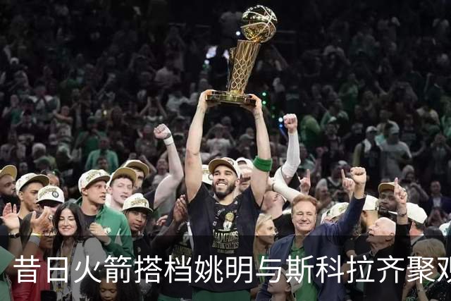 昔日火箭搭档姚明与斯科拉齐聚观赛，重温篮球岁月